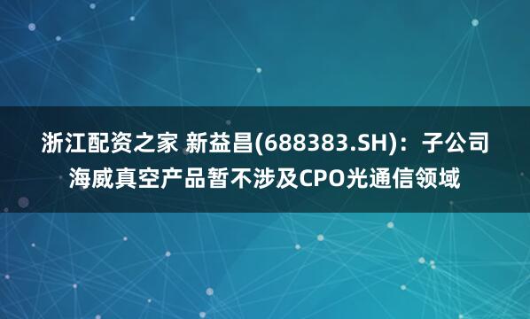 浙江配资之家 新益昌(688383.SH)：子公司海威真空产品暂不涉及CPO光通信领域