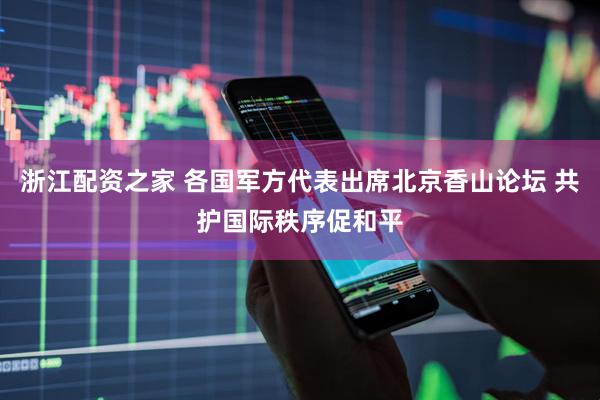 浙江配资之家 各国军方代表出席北京香山论坛 共护国际秩序促和平