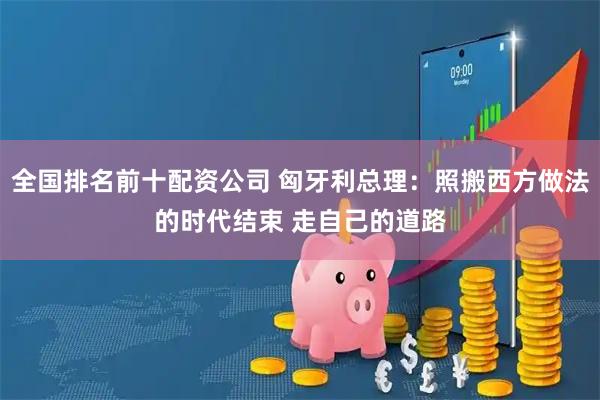 全国排名前十配资公司 匈牙利总理：照搬西方做法的时代结束 走自己的道路