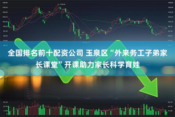全国排名前十配资公司 玉泉区“外来务工子弟家长课堂”开课助力家长科学育娃