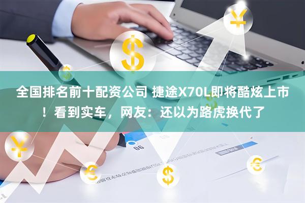 全国排名前十配资公司 捷途X70L即将酷炫上市！看到实车，网友：还以为路虎换代了