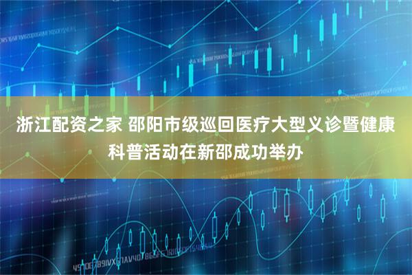 浙江配资之家 邵阳市级巡回医疗大型义诊暨健康科普活动在新邵成功举办