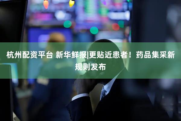 杭州配资平台 新华鲜报|更贴近患者！药品集采新规则发布