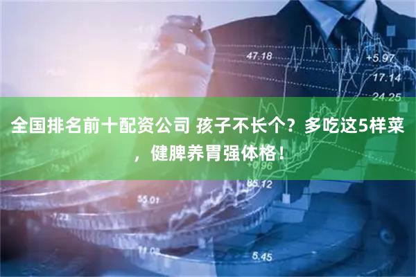 全国排名前十配资公司 孩子不长个？多吃这5样菜，健脾养胃强体格！