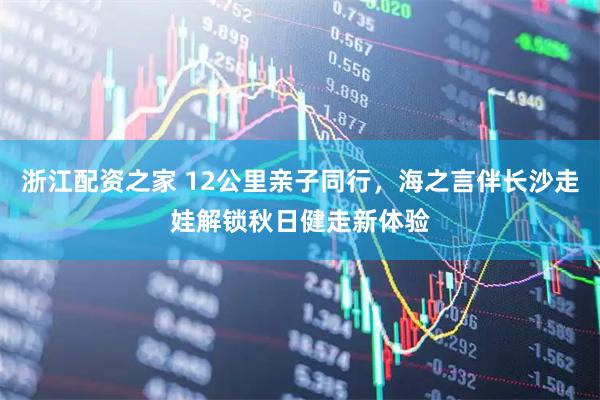 浙江配资之家 12公里亲子同行，海之言伴长沙走娃解锁秋日健走新体验
