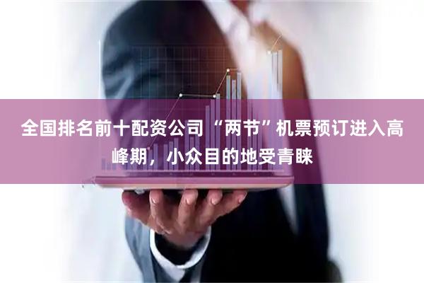 全国排名前十配资公司 “两节”机票预订进入高峰期，小众目的地受青睐