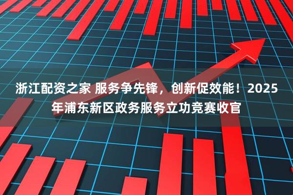 浙江配资之家 服务争先锋，创新促效能！2025年浦东新区政务服务立功竞赛收官