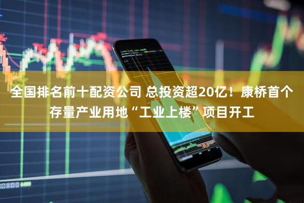 全国排名前十配资公司 总投资超20亿！康桥首个存量产业用地“工业上楼”项目开工